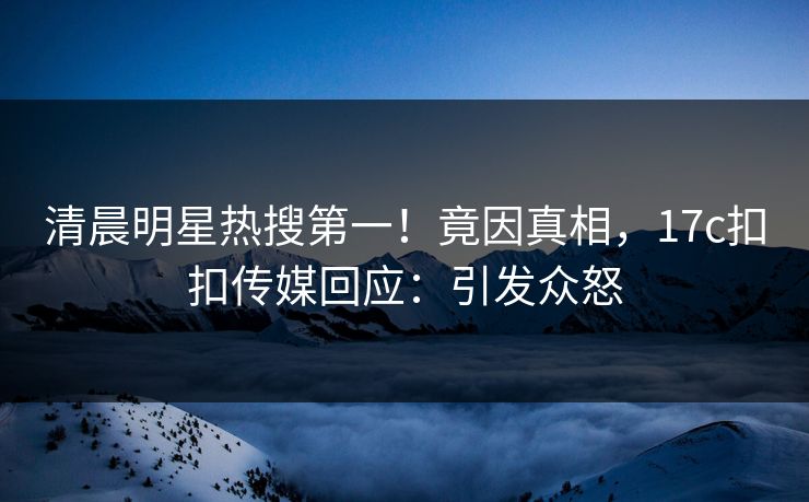 清晨明星热搜第一！竟因真相，17c扣扣传媒回应：引发众怒