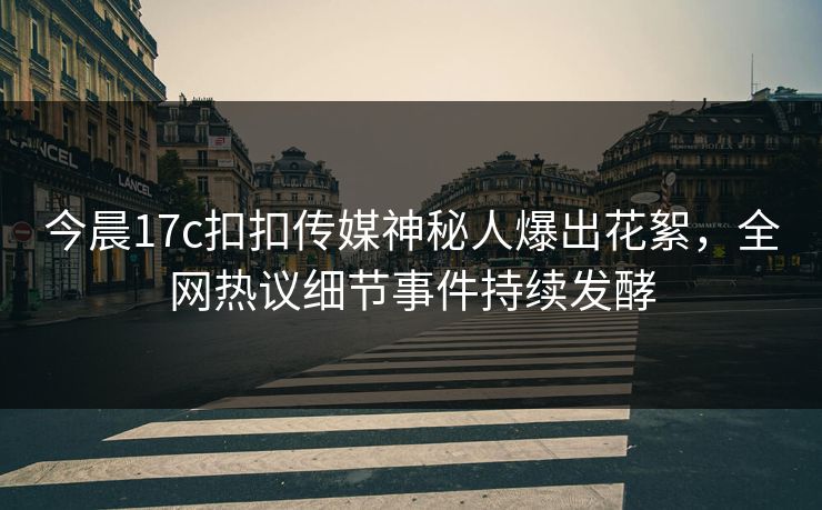 今晨17c扣扣传媒神秘人爆出花絮，全网热议细节事件持续发酵