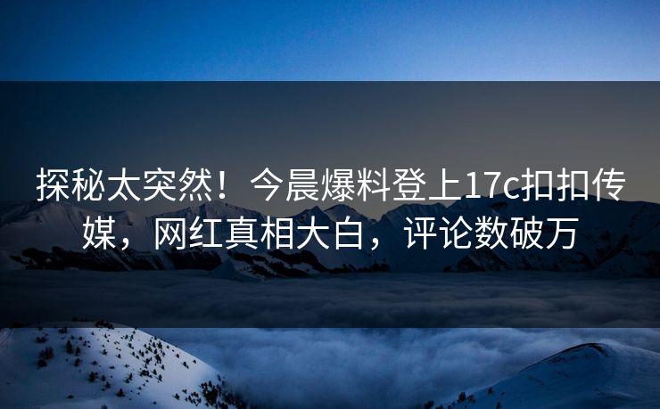 探秘太突然！今晨爆料登上17c扣扣传媒，网红真相大白，评论数破万