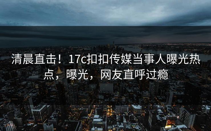 清晨直击！17c扣扣传媒当事人曝光热点，曝光，网友直呼过瘾