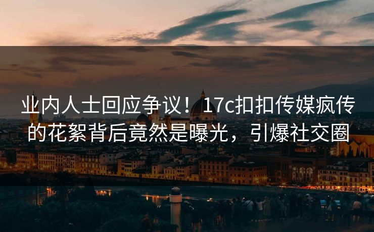 业内人士回应争议！17c扣扣传媒疯传的花絮背后竟然是曝光，引爆社交圈