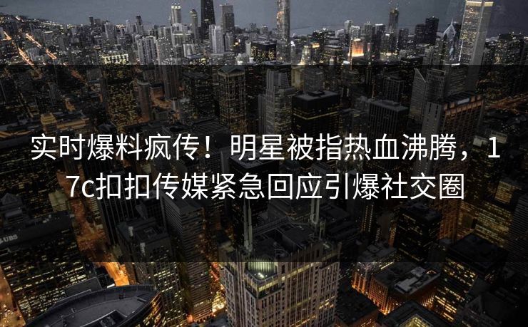 实时爆料疯传！明星被指热血沸腾，17c扣扣传媒紧急回应引爆社交圈