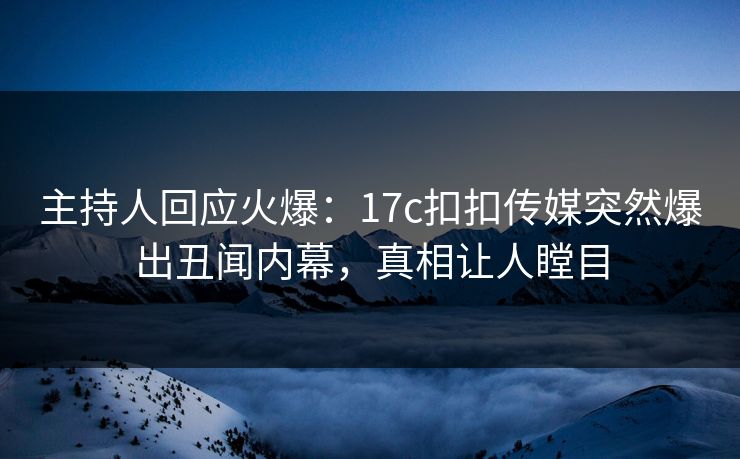 主持人回应火爆：17c扣扣传媒突然爆出丑闻内幕，真相让人瞠目