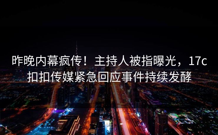 昨晚内幕疯传！主持人被指曝光，17c扣扣传媒紧急回应事件持续发酵