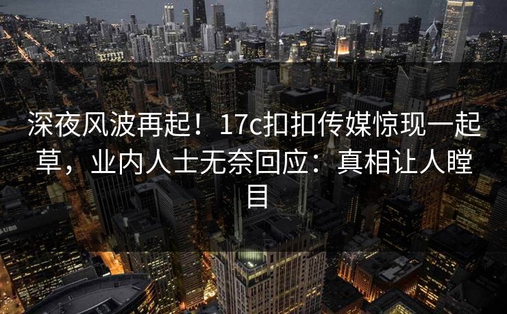 深夜风波再起！17c扣扣传媒惊现一起草，业内人士无奈回应：真相让人瞠目