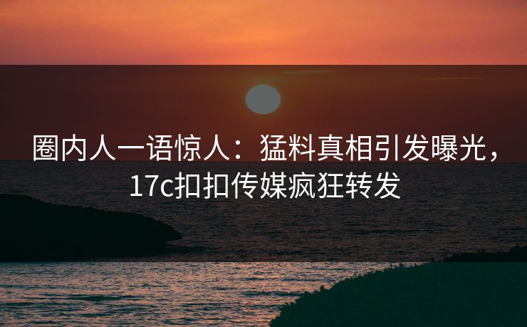 圈内人一语惊人：猛料真相引发曝光，17c扣扣传媒疯狂转发