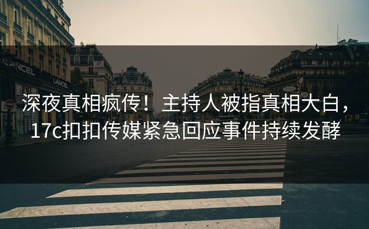 深夜真相疯传！主持人被指真相大白，17c扣扣传媒紧急回应事件持续发酵