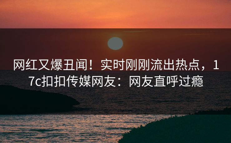 网红又爆丑闻！实时刚刚流出热点，17c扣扣传媒网友：网友直呼过瘾