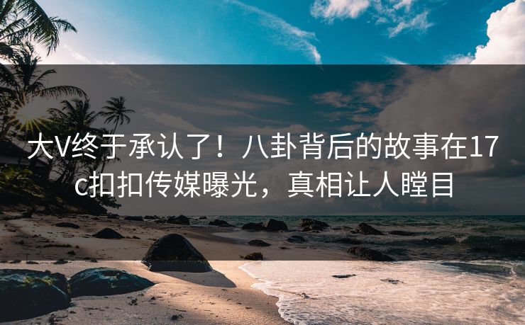 大V终于承认了！八卦背后的故事在17c扣扣传媒曝光，真相让人瞠目