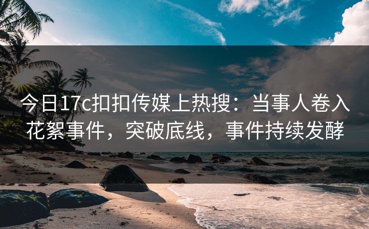 今日17c扣扣传媒上热搜：当事人卷入花絮事件，突破底线，事件持续发酵