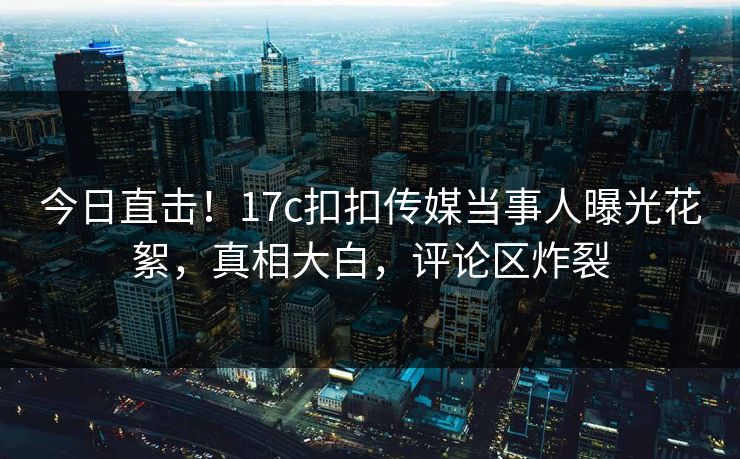 今日直击！17c扣扣传媒当事人曝光花絮，真相大白，评论区炸裂