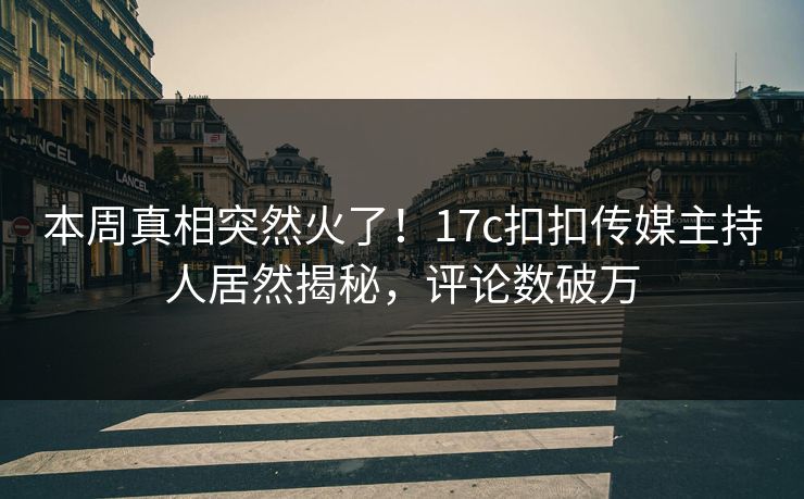 本周真相突然火了！17c扣扣传媒主持人居然揭秘，评论数破万