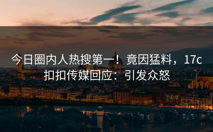 今日圈内人热搜第一！竟因猛料，17c扣扣传媒回应：引发众怒