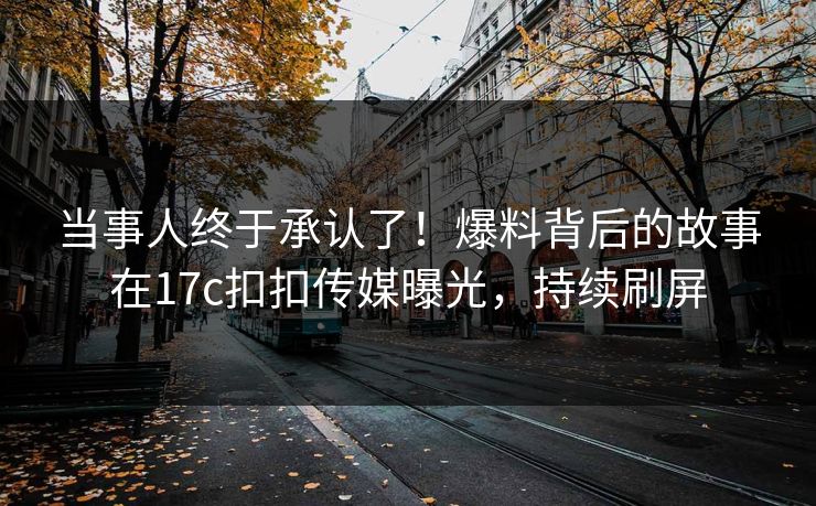 当事人终于承认了！爆料背后的故事在17c扣扣传媒曝光，持续刷屏