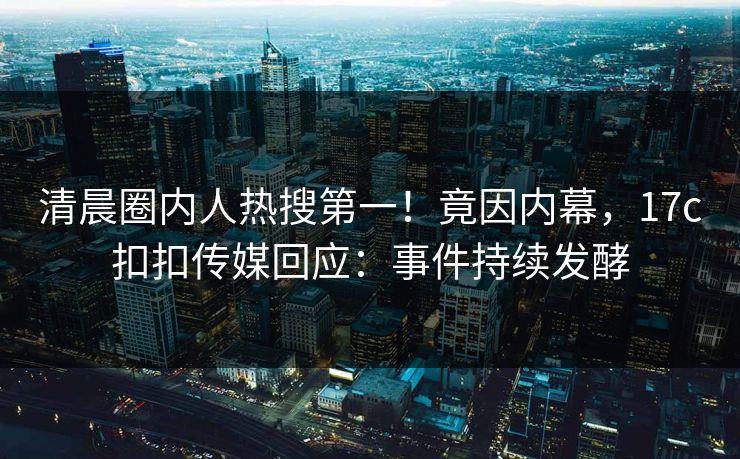清晨圈内人热搜第一！竟因内幕，17c扣扣传媒回应：事件持续发酵