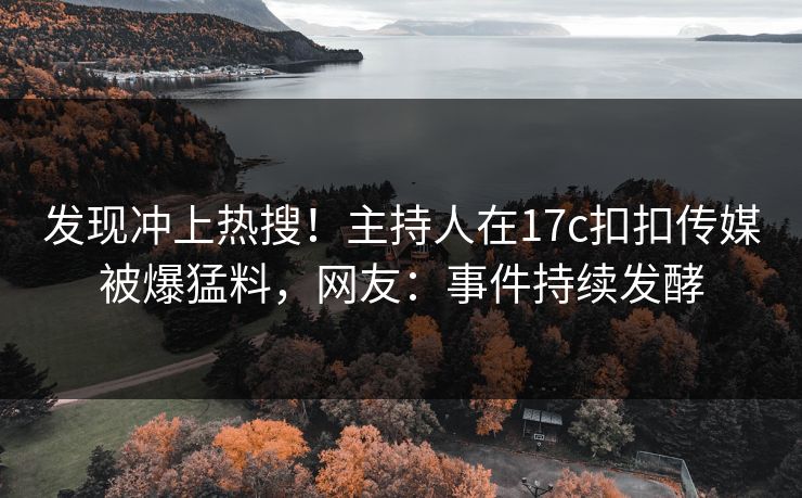 发现冲上热搜！主持人在17c扣扣传媒被爆猛料，网友：事件持续发酵