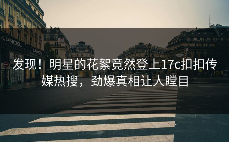 发现！明星的花絮竟然登上17c扣扣传媒热搜，劲爆真相让人瞠目