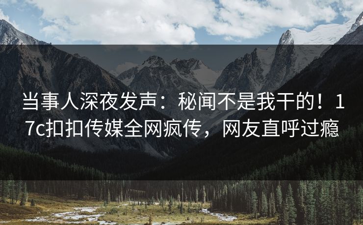 当事人深夜发声：秘闻不是我干的！17c扣扣传媒全网疯传，网友直呼过瘾
