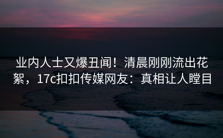 业内人士又爆丑闻！清晨刚刚流出花絮，17c扣扣传媒网友：真相让人瞠目