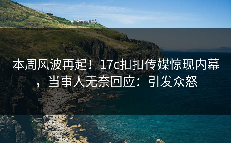 本周风波再起！17c扣扣传媒惊现内幕，当事人无奈回应：引发众怒