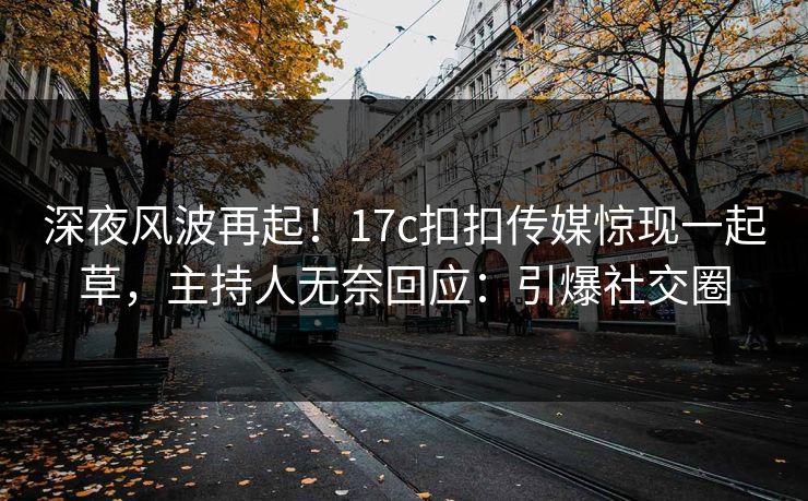 深夜风波再起！17c扣扣传媒惊现一起草，主持人无奈回应：引爆社交圈