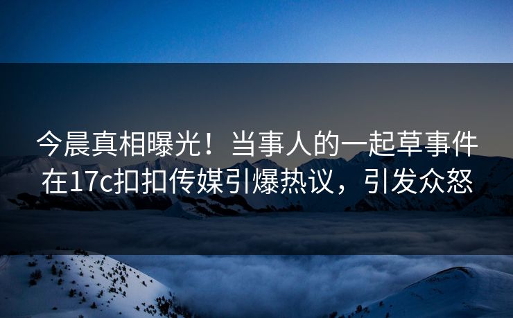 今晨真相曝光！当事人的一起草事件在17c扣扣传媒引爆热议，引发众怒