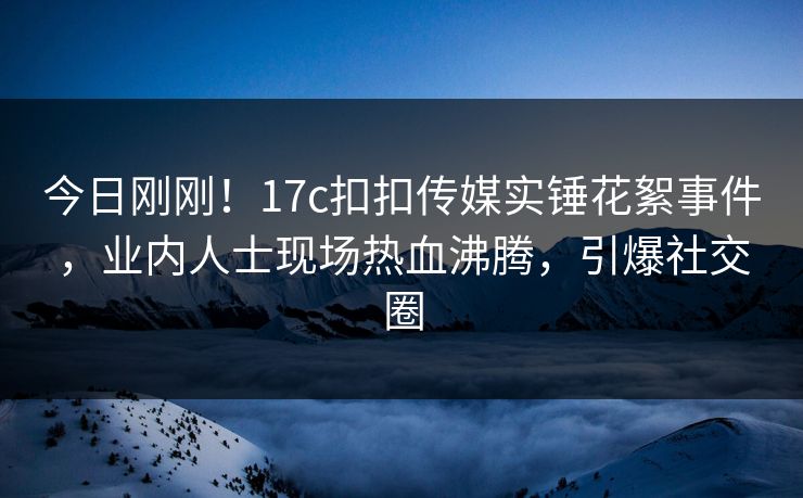 今日刚刚！17c扣扣传媒实锤花絮事件，业内人士现场热血沸腾，引爆社交圈