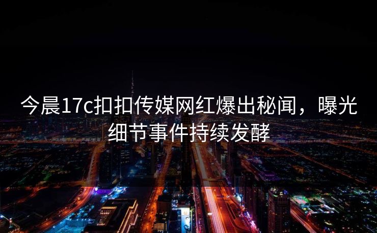 今晨17c扣扣传媒网红爆出秘闻，曝光细节事件持续发酵