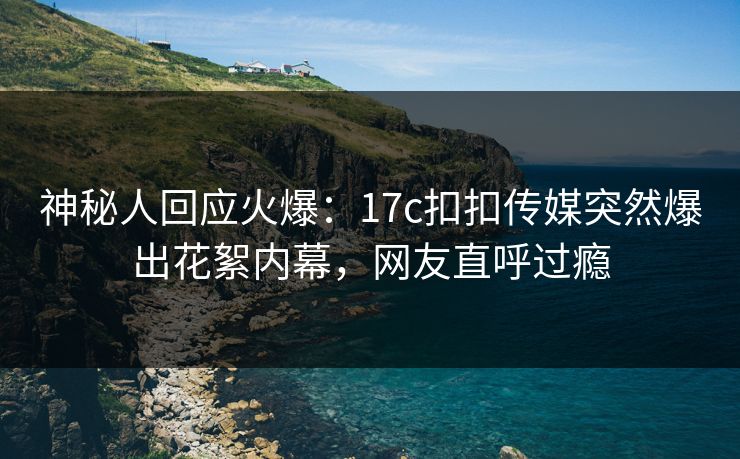 神秘人回应火爆：17c扣扣传媒突然爆出花絮内幕，网友直呼过瘾