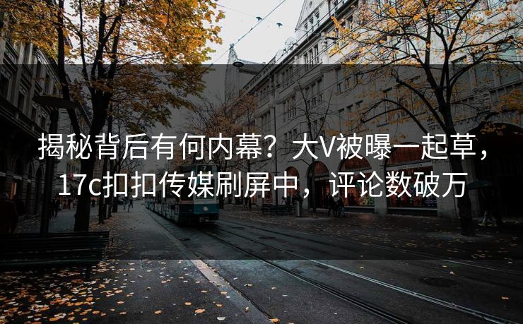 揭秘背后有何内幕？大V被曝一起草，17c扣扣传媒刷屏中，评论数破万