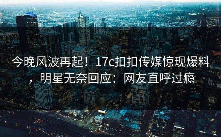 今晚风波再起！17c扣扣传媒惊现爆料，明星无奈回应：网友直呼过瘾