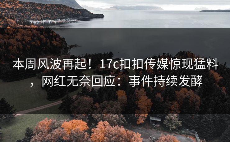 本周风波再起！17c扣扣传媒惊现猛料，网红无奈回应：事件持续发酵