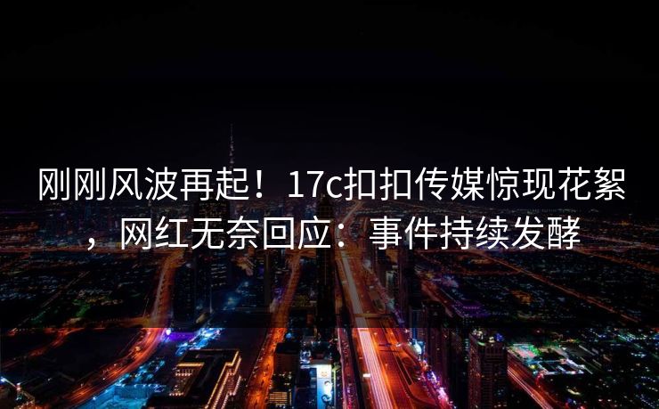 刚刚风波再起！17c扣扣传媒惊现花絮，网红无奈回应：事件持续发酵