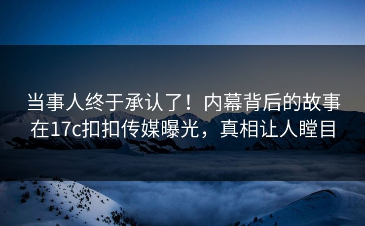 当事人终于承认了！内幕背后的故事在17c扣扣传媒曝光，真相让人瞠目