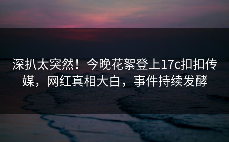 深扒太突然！今晚花絮登上17c扣扣传媒，网红真相大白，事件持续发酵
