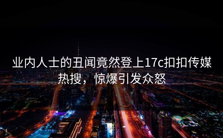 业内人士的丑闻竟然登上17c扣扣传媒热搜，惊爆引发众怒