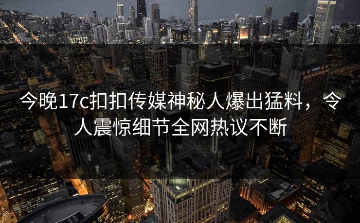 今晚17c扣扣传媒神秘人爆出猛料，令人震惊细节全网热议不断