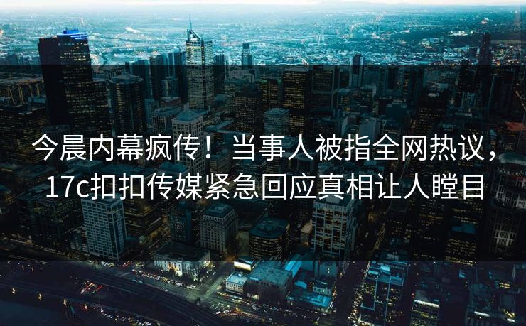 今晨内幕疯传！当事人被指全网热议，17c扣扣传媒紧急回应真相让人瞠目