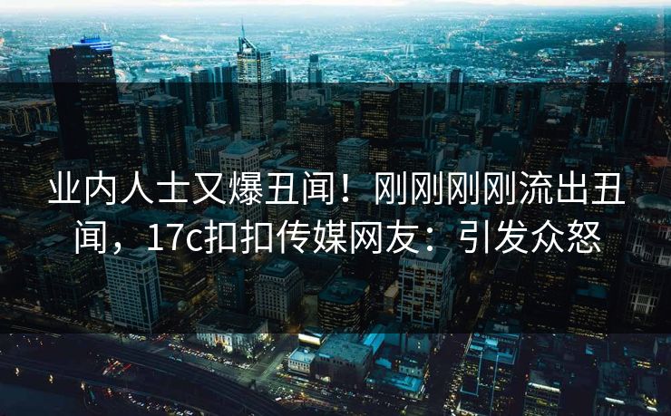 业内人士又爆丑闻！刚刚刚刚流出丑闻，17c扣扣传媒网友：引发众怒