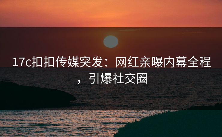 17c扣扣传媒突发：网红亲曝内幕全程，引爆社交圈