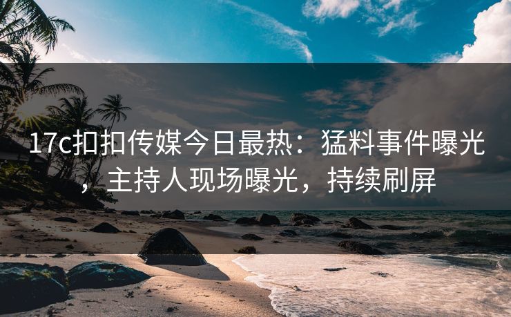 17c扣扣传媒今日最热：猛料事件曝光，主持人现场曝光，持续刷屏