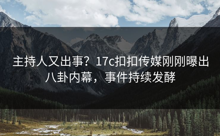 主持人又出事？17c扣扣传媒刚刚曝出八卦内幕，事件持续发酵