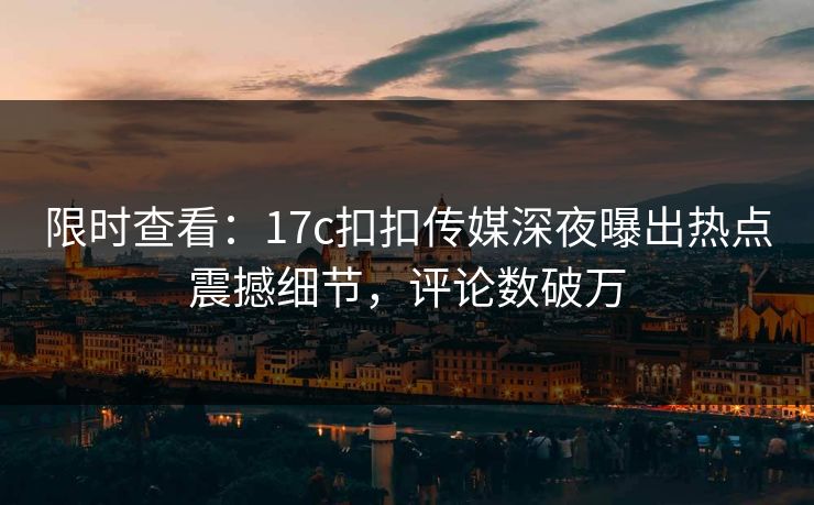 限时查看：17c扣扣传媒深夜曝出热点震撼细节，评论数破万