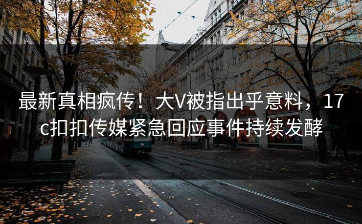 最新真相疯传！大V被指出乎意料，17c扣扣传媒紧急回应事件持续发酵
