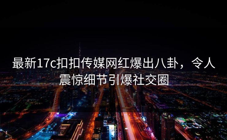 最新17c扣扣传媒网红爆出八卦，令人震惊细节引爆社交圈