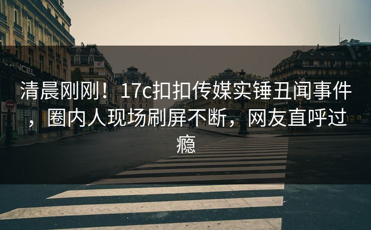 清晨刚刚！17c扣扣传媒实锤丑闻事件，圈内人现场刷屏不断，网友直呼过瘾