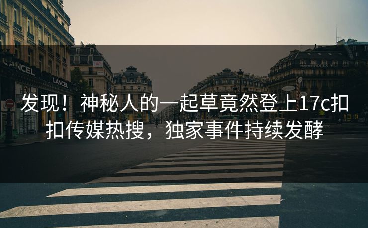 发现！神秘人的一起草竟然登上17c扣扣传媒热搜，独家事件持续发酵