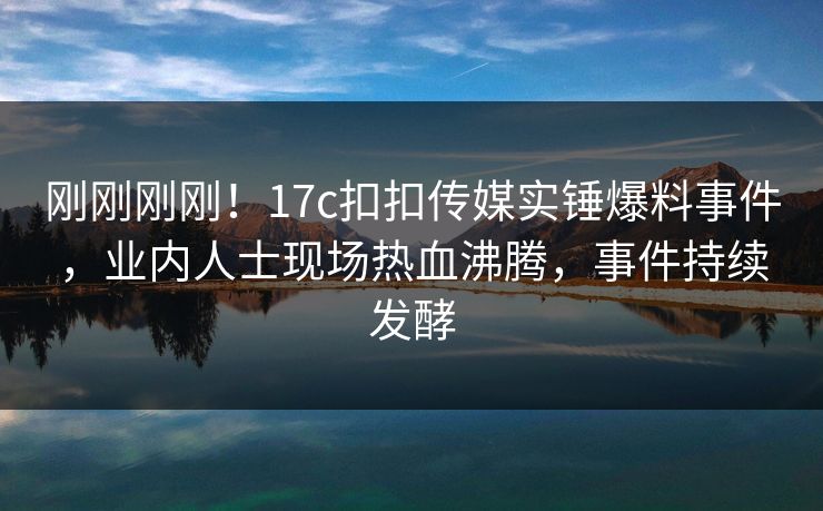 刚刚刚刚！17c扣扣传媒实锤爆料事件，业内人士现场热血沸腾，事件持续发酵