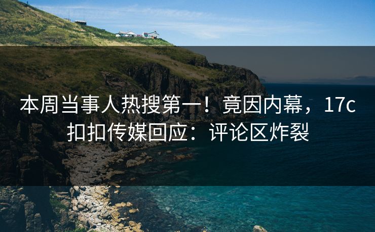 本周当事人热搜第一！竟因内幕，17c扣扣传媒回应：评论区炸裂