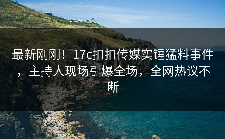 最新刚刚！17c扣扣传媒实锤猛料事件，主持人现场引爆全场，全网热议不断